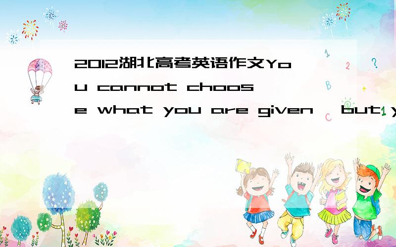 2012湖北高考英语作文You cannot choose what you are given ,but you can choose how you make use it求助  这个要怎么写?  不要网上的范文 列个提纲 或者写成中文小短文就可以这是学校留的作业 没思路啊