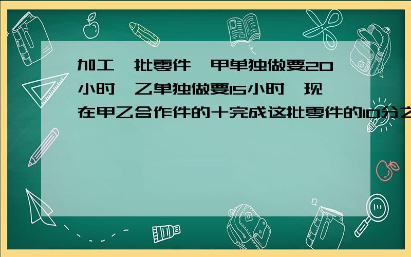 加工一批零件,甲单独做要20小时,乙单独做要15小时,现在甲乙合作件的十完成这批零件的10分之7,需要多少小时?