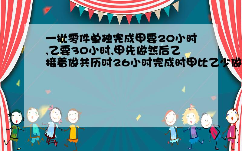 一批零件单独完成甲要20小时,乙要30小时,甲先做然后乙接着做共历时26小时完成时甲比乙少做80个,甲做了多少个不用方程,我给50财富