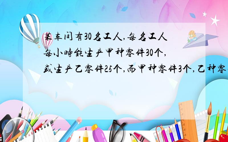 某车间有30名工人,每名工人每小时能生产甲种零件30个,或生产乙零件25个,而甲种零件3个,乙种零件5个,配成一套,如何安排才能使每小时生产的零件刚好配套?（用二元一次方程解）