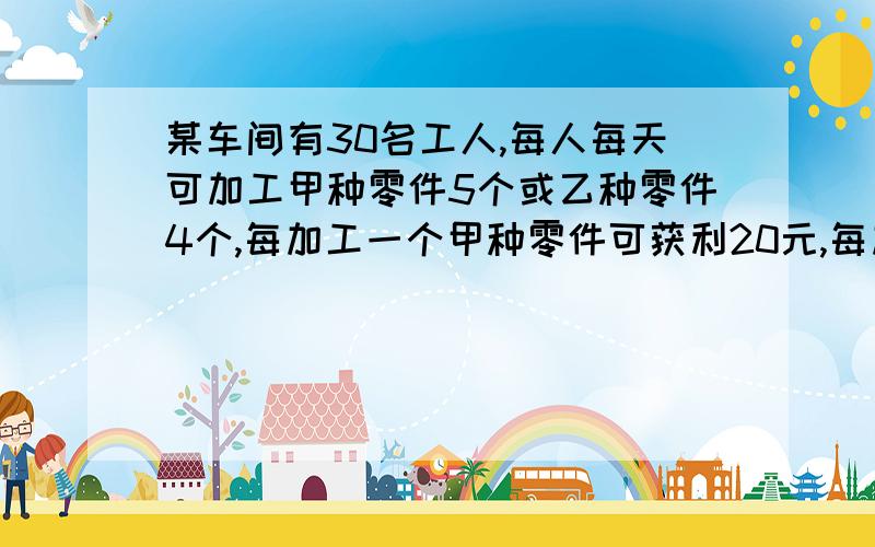 某车间有30名工人,每人每天可加工甲种零件5个或乙种零件4个,每加工一个甲种零件可获利20元,每加工一个乙种零件可获利30元,现要求加工甲种零件的人数不小于加工乙种零件人数的3倍,那么