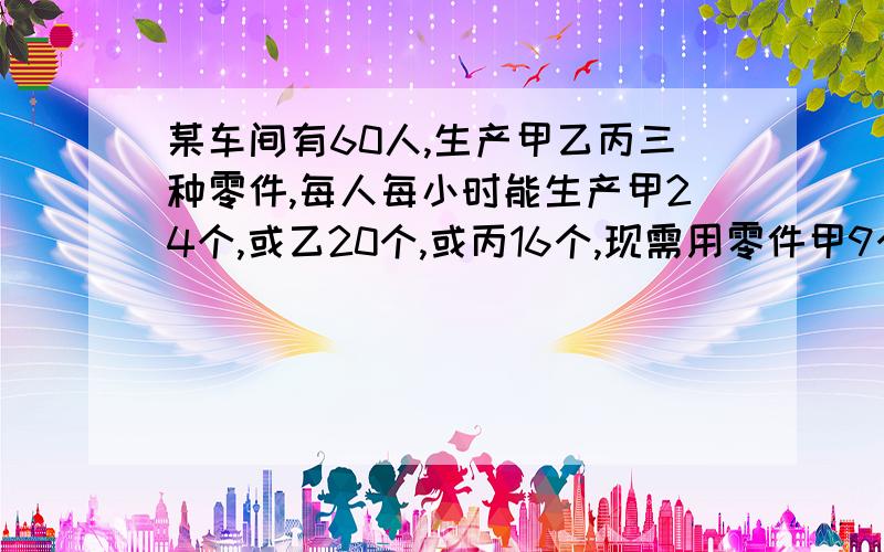 某车间有60人,生产甲乙丙三种零件,每人每小时能生产甲24个,或乙20个,或丙16个,现需用零件甲9个,或已20个,或丙16个,现需甲9个 已15个 丙12个 如何安排劳动力使每小时生产的零件恰好配成整套?