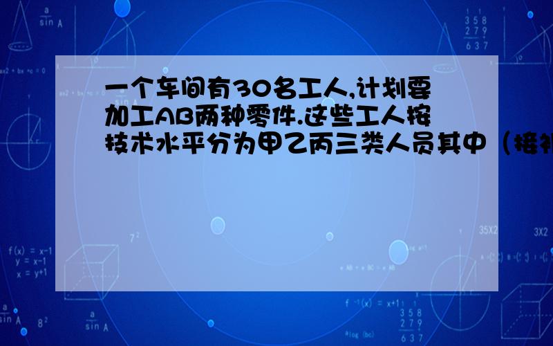 一个车间有30名工人,计划要加工AB两种零件.这些工人按技术水平分为甲乙丙三类人员其中（接补充）甲类人员有6人,乙类人员有16人,丙类有8人.甲每天加工A50个,B80个.乙每天加工A30个,B60个.丙