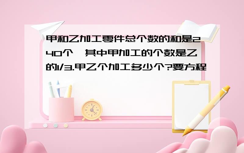 甲和乙加工零件总个数的和是240个,其中甲加工的个数是乙的1/3.甲乙个加工多少个?要方程