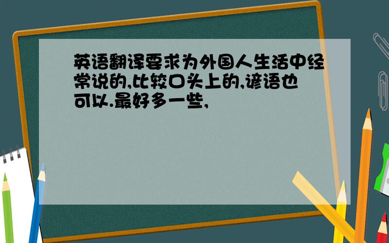 英语翻译要求为外国人生活中经常说的,比较口头上的,谚语也可以.最好多一些,