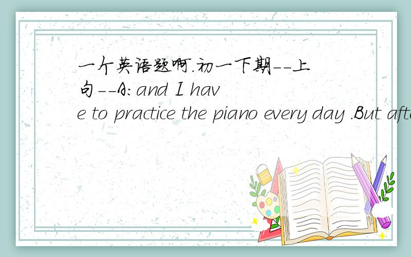 一个英语题啊.初一下期--上句--A:and I have to practice the piano every day .But after that I can listen to music for an hour.---下句---B：You are lucky but                  .At home I can only study.       帮忙啊...还有....“对..