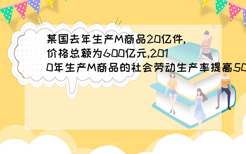 某国去年生产M商品20亿件,价格总额为600亿元,2010年生产M商品的社会劳动生产率提高50%,且.某国去年生产M商品20亿件,价格总额为600亿元,2010年生产M商品的社会劳动生产率提高50%,且当年该国通