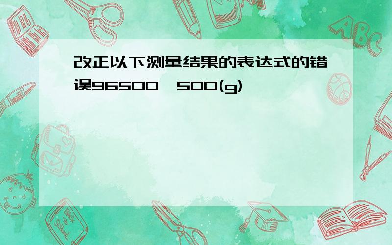 改正以下测量结果的表达式的错误96500±500(g)