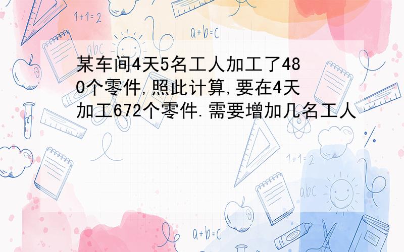 某车间4天5名工人加工了480个零件,照此计算,要在4天加工672个零件.需要增加几名工人