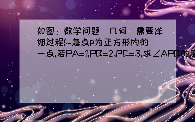 如图：数学问题（几何）需要详细过程!~急点p为正方形内的一点,若PA=1,PB=2,PC=3,求∠APB的度数.