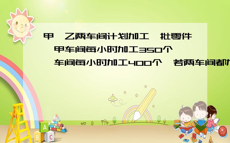 甲、乙两车间计划加工一批零件,甲车间每小时加工350个,一车间每小时加工400个,若两车间都加工4小时,则可超额完成250个.这批零件原有多少个?