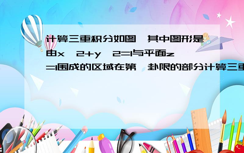 计算三重积分如图,其中图形是由x^2+y^2=1与平面z=1围成的区域在第一卦限的部分计算三重积分,其中图形是由x^2+y^2=1与平面z=1围成的区域在第一卦限的部分