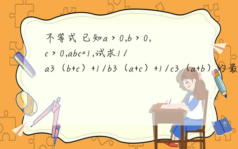 不等式 已知a＞0,b＞0,c＞0,abc=1,试求1/a3（b+c）+1/b3（a+c）+1/c3（a+b）的最小值后边的式子1 1 1 ------------- + -------------- + --------------- a^3 (b+c) b^3 (a+c) c^3 (a+b) 顺便证明a＞0，b＞0，c＞0，a b c 3 -------