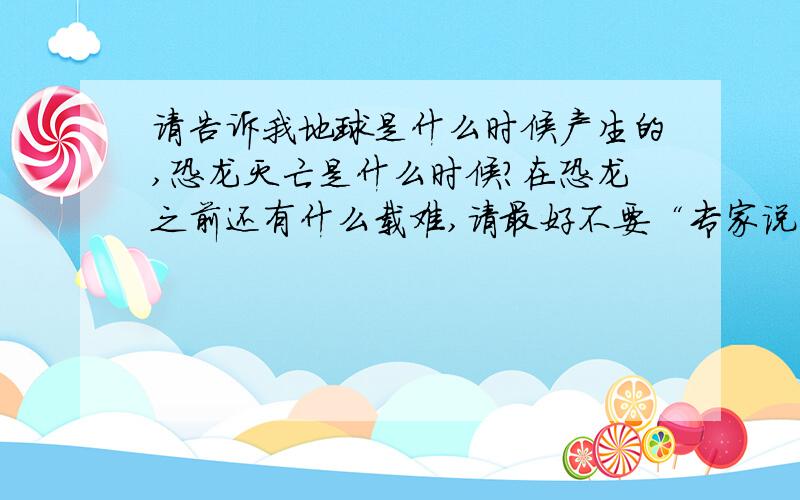 请告诉我地球是什么时候产生的,恐龙灭亡是什么时候?在恐龙之前还有什么载难,请最好不要“专家说”请接和实际和各人想法!