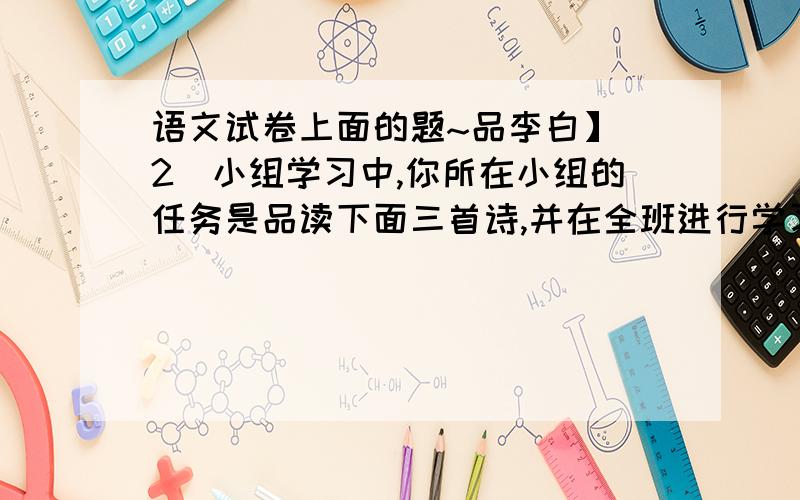 语文试卷上面的题~品李白】（2）小组学习中,你所在小组的任务是品读下面三首诗,并在全班进行学习成果交流.床前明月光,疑是地上霜.举头望明月,低头思故乡.（《静夜思》） 杨花落尽子规