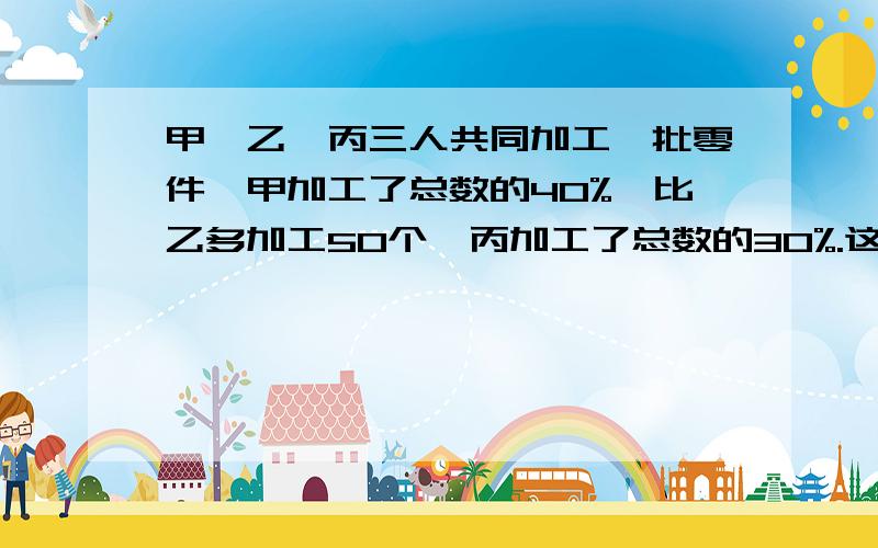 甲,乙,丙三人共同加工一批零件,甲加工了总数的40%,比乙多加工50个,丙加工了总数的30%.这批零件一共多少个?急死啦,