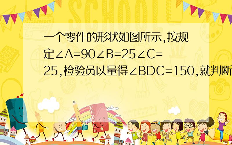 一个零件的形状如图所示,按规定∠A=90∠B=25∠C=25,检验员以量得∠BDC=150,就判断这个零件不合格不合格的理由.