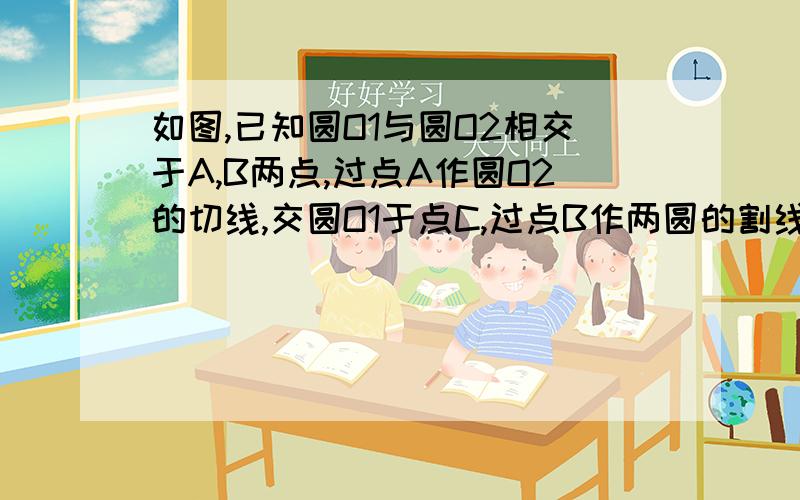 如图,已知圆O1与圆O2相交于A,B两点,过点A作圆O2的切线,交圆O1于点C,过点B作两圆的割线分别交圆O1,O2于,E