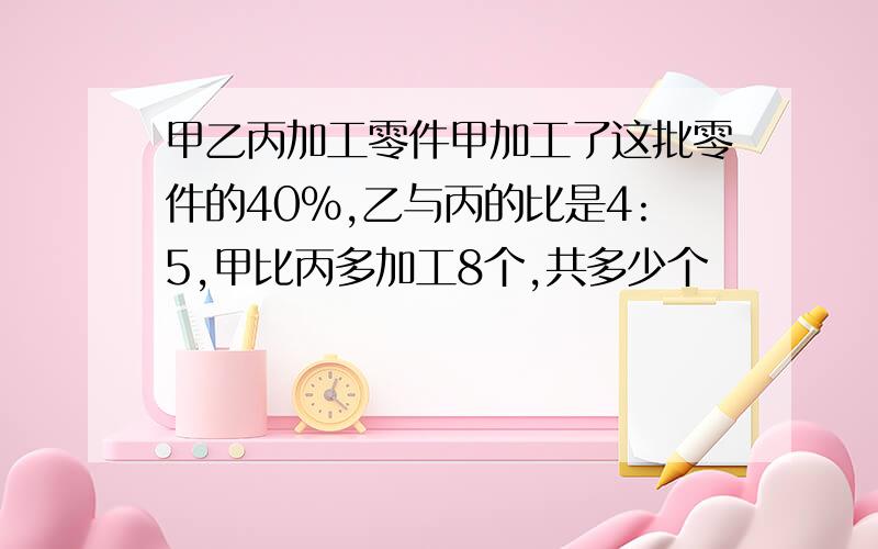 甲乙丙加工零件甲加工了这批零件的40%,乙与丙的比是4:5,甲比丙多加工8个,共多少个