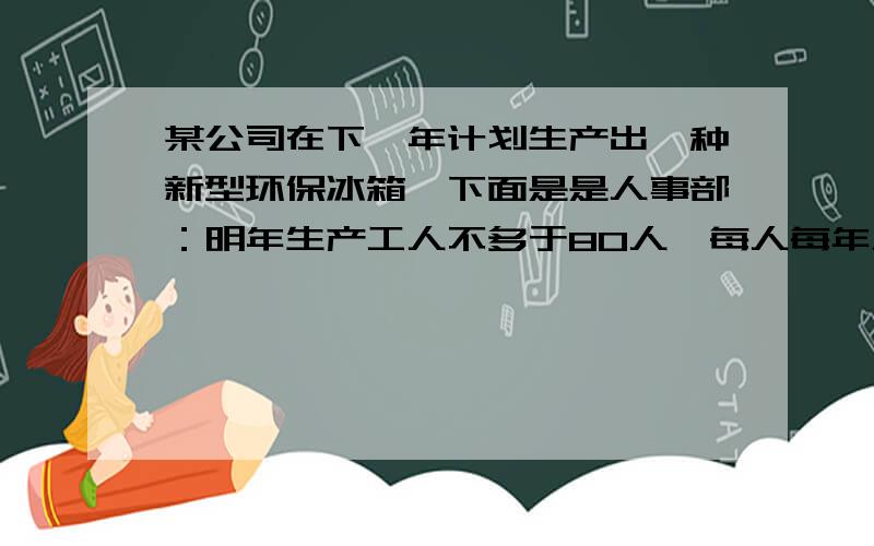 某公司在下一年计划生产出一种新型环保冰箱,下面是是人事部：明年生产工人不多于80人,每人每年工作时间24人事部：明年生产工人不多于80人,每人每年工作时间2400小时技术部：生产一台冰