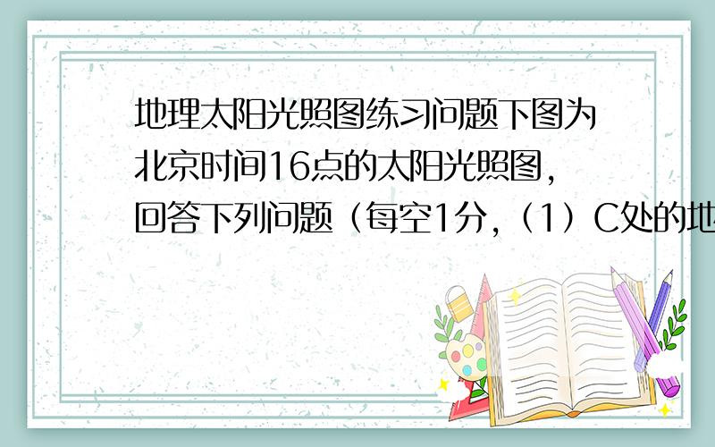 地理太阳光照图练习问题下图为北京时间16点的太阳光照图,回答下列问题（每空1分,（1）C处的地理坐标是：.（2）赤道上东半球白昼的经度范围是 .（3）此刻,A处是 点钟、D点是 点钟.（4）D