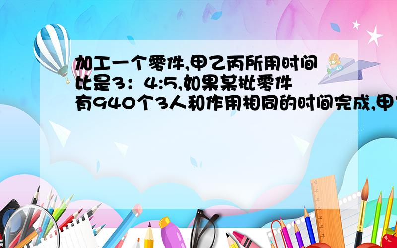 加工一个零件,甲乙丙所用时间比是3：4:5,如果某批零件有940个3人和作用相同的时间完成,甲乙丙各加工多少(1/5)/(47/60)*940=240