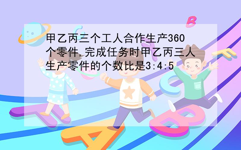 甲乙丙三个工人合作生产360个零件,完成任务时甲乙丙三人生产零件的个数比是3:4:5