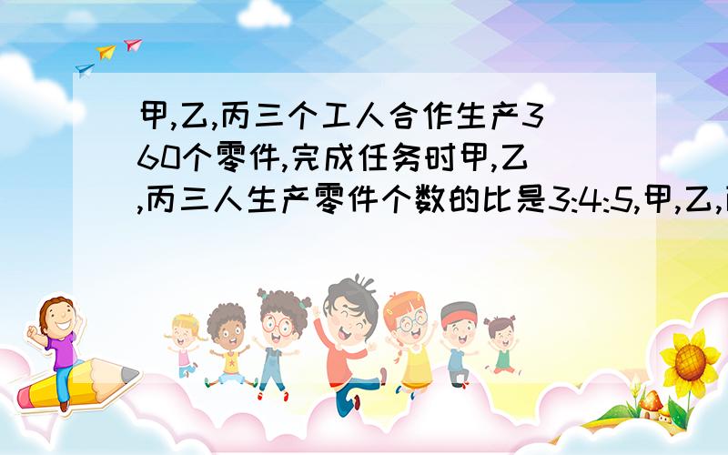 甲,乙,丙三个工人合作生产360个零件,完成任务时甲,乙,丙三人生产零件个数的比是3:4:5,甲,乙,丙三个人各生