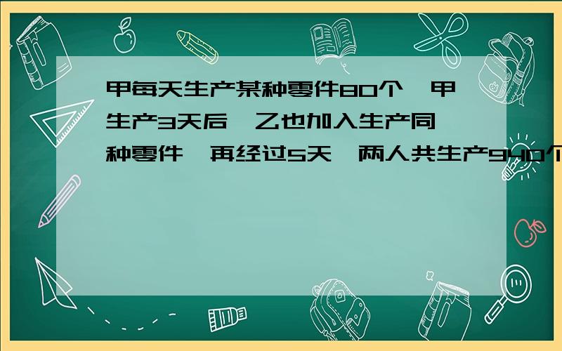 甲每天生产某种零件80个,甲生产3天后,乙也加入生产同一种零件,再经过5天,两人共生产940个零件问乙生产多少个?列方程!