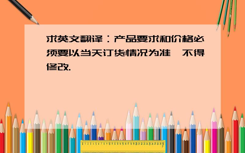 求英文翻译：产品要求和价格必须要以当天订货情况为准,不得修改.