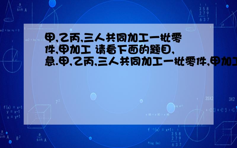 甲,乙丙,三人共同加工一批零件,甲加工 请看下面的题目,急.甲,乙丙,三人共同加工一批零件,甲加工的零件个数与乙,丙两人加工零件总个数的比是1：2乙加工了这批零件总个数的1/4,甲乙两人共