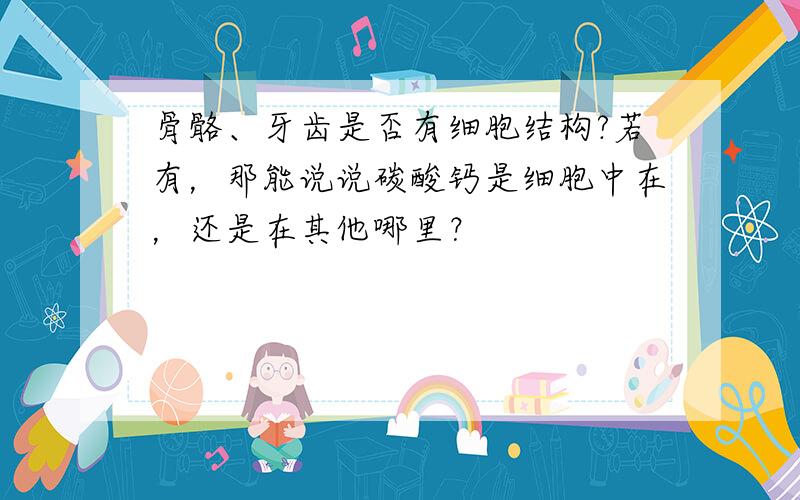 骨骼、牙齿是否有细胞结构?若有，那能说说碳酸钙是细胞中在，还是在其他哪里？