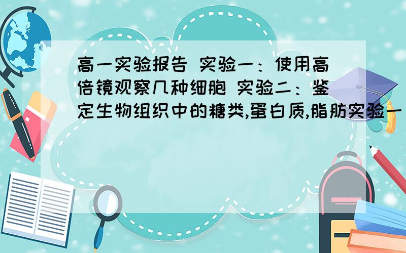 高一实验报告 实验一：使用高倍镜观察几种细胞 实验二：鉴定生物组织中的糖类,蛋白质,脂肪实验一：使用高倍镜观察几种细胞实验目的：使用高倍镜观察几种细胞；制作临时装片实验二：