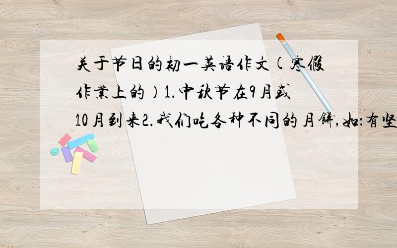 关于节日的初一英语作文(寒假作业上的）1.中秋节在9月或10月到来2.我们吃各种不同的月饼,如：有坚果的、肉的、蛋黄的等3.中秋节的夜晚月亮特别圆,特别亮,人们喜欢在露天边吃月饼边赏月