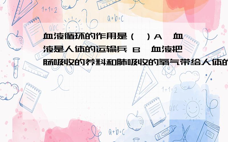 血液循环的作用是（ ）A、血液是人体的运输兵 B、血液把肠吸收的养料和肺吸收的氧气带给人体的各部分,同时又把全身各处产生的二氧化碳和废物排出体外C、心脏是人体的发动机D、以上说