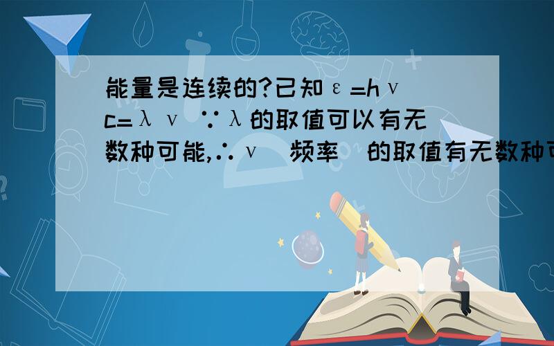 能量是连续的?已知ε=hν c=λν ∵λ的取值可以有无数种可能,∴ν(频率)的取值有无数种可能,可知ε的取值也有无数种可能 假设ε1=1J ε2=1.000000001J 同理也可以有ε3=1.0000000000000001J 是否可证能量