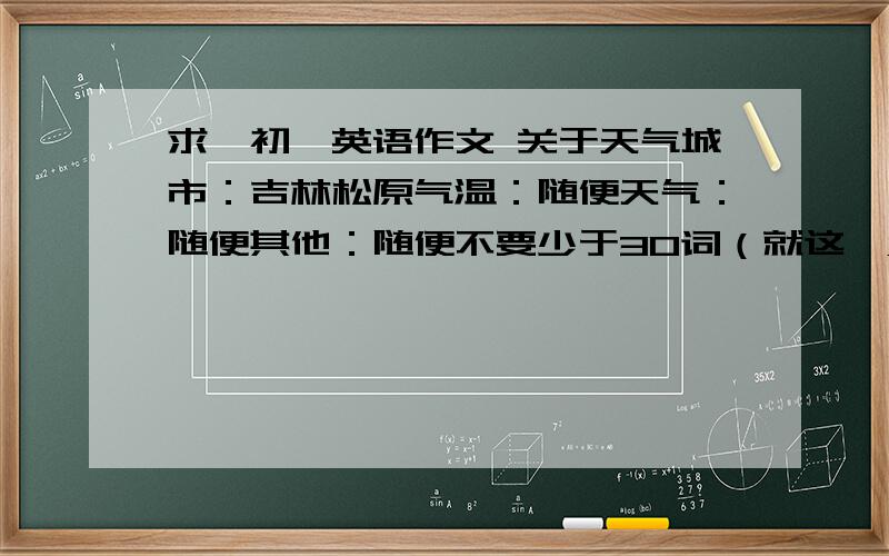 求一初一英语作文 关于天气城市：吉林松原气温：随便天气：随便其他：随便不要少于30词（就这一点啊要了我的亲命了!）要速度%%%%%%%%%%%%%%%%%%%%%%%%%!