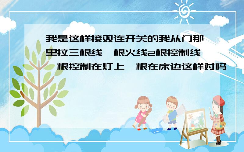 我是这样接双连开关的我从门那里拉三根线一根火线2根控制线一根控制在灯上一根在床边这样对吗