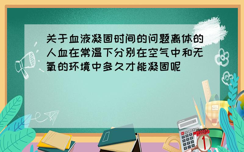 关于血液凝固时间的问题离体的人血在常温下分别在空气中和无氧的环境中多久才能凝固呢