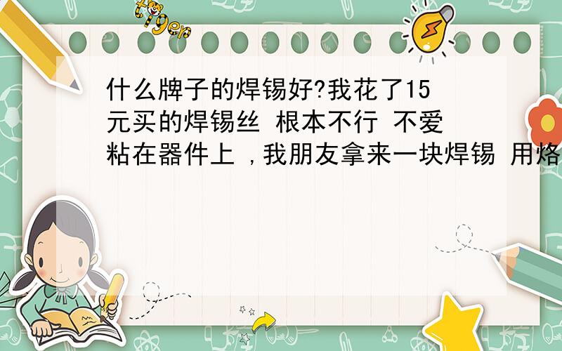 什么牌子的焊锡好?我花了15元买的焊锡丝 根本不行 不爱粘在器件上 ,我朋友拿来一块焊锡 用烙铁一碰,立马变成一个液态球 表面很亮 遇到器件的针脚立马包住 变成圆润的焊点 以前我以为我