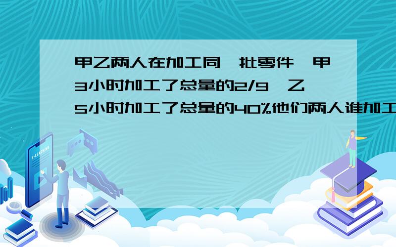 甲乙两人在加工同一批零件,甲3小时加工了总量的2/9,乙5小时加工了总量的40%他们两人谁加工的快?