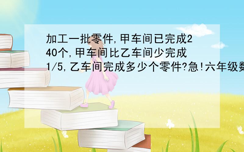 加工一批零件,甲车间已完成240个,甲车间比乙车间少完成1/5,乙车间完成多少个零件?急!六年级数学问题.急需过程,谢谢! 提示：答案好像是300哦!