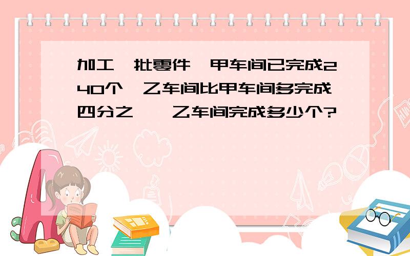 加工一批零件,甲车间已完成240个,乙车间比甲车间多完成四分之一,乙车间完成多少个?