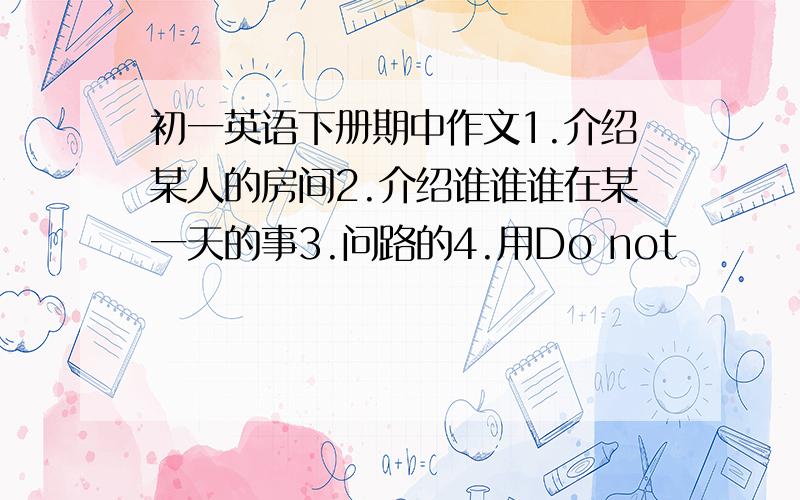 初一英语下册期中作文1.介绍某人的房间2.介绍谁谁谁在某一天的事3.问路的4.用Do not