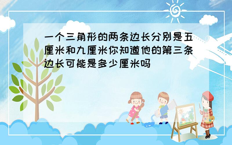 一个三角形的两条边长分别是五厘米和九厘米你知道他的第三条边长可能是多少厘米吗