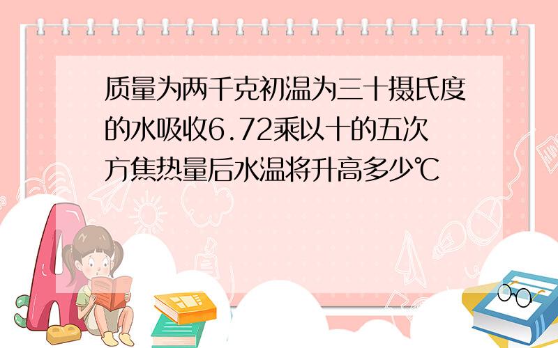 质量为两千克初温为三十摄氏度的水吸收6.72乘以十的五次方焦热量后水温将升高多少℃