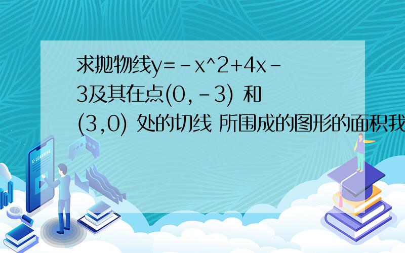 求抛物线y=-x^2+4x-3及其在点(0,-3) 和 (3,0) 处的切线 所围成的图形的面积我是这么做的 请问错哪了呀?∫3/2 (积分上限) 3/4 （积分下限） (4x-3) – (-x^2+4x-3) dx +∫3 (积分上限) 3/2 （积分下限） (-2x+