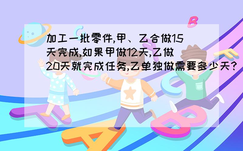 加工一批零件,甲、乙合做15天完成,如果甲做12天,乙做20天就完成任务,乙单独做需要多少天?