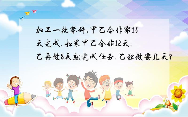 加工一批零件,甲乙合作需15天完成.如果甲乙合作12天,乙再做8天就完成任务.乙独做要几天?