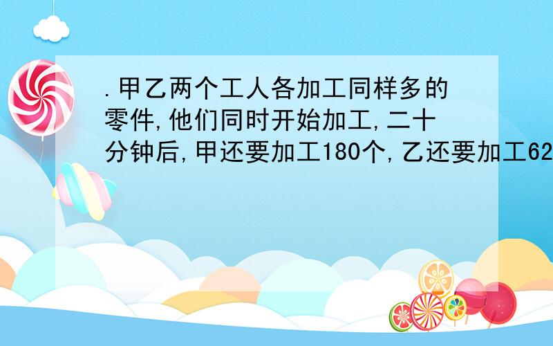 .甲乙两个工人各加工同样多的零件,他们同时开始加工,二十分钟后,甲还要加工180个,乙还要加工620个才能完成各自的任务.已知甲和乙的效率比为5:4.甲每分钟加工多少个零件?